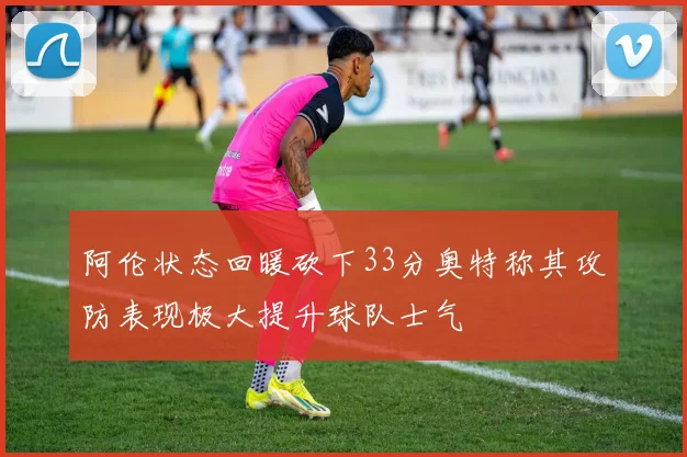 阿伦状态回暖砍下33分奥特称其攻防表现极大提升球队士气