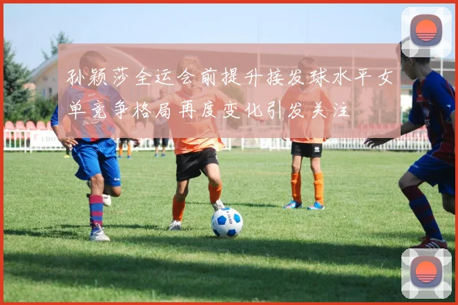 孙颖莎全运会前提升接发球水平女单竞争格局再度变化引发关注