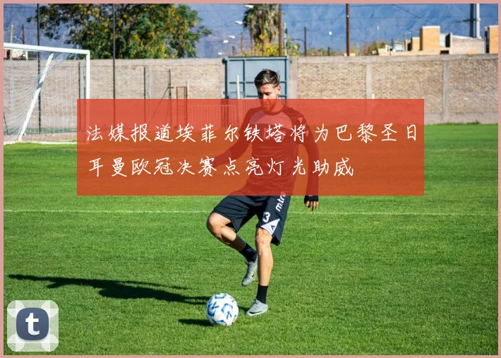 法媒报道埃菲尔铁塔将为巴黎圣日耳曼欧冠决赛点亮灯光助威