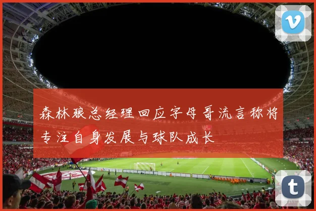 森林狼总经理回应字母哥流言称将专注自身发展与球队成长