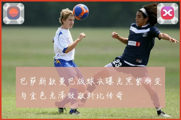 巴萨新款曼巴版球衣曝光黑紫渐变与金色光泽致敬科比传奇