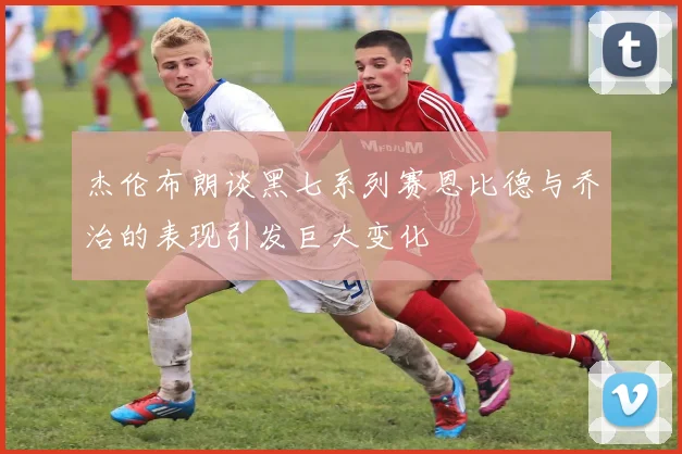 杰伦布朗谈黑七系列赛恩比德与乔治的表现引发巨大变化