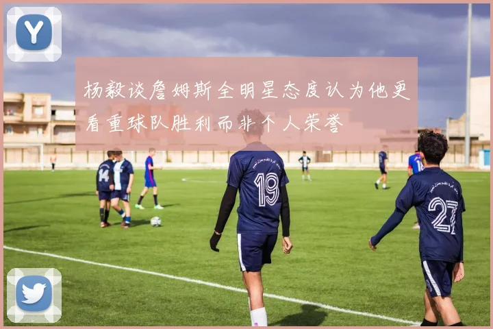 杨毅谈詹姆斯全明星态度认为他更看重球队胜利而非个人荣誉