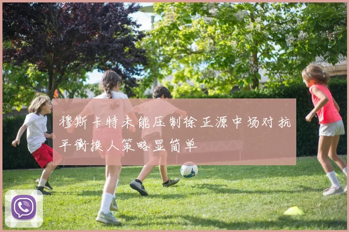 穆斯卡特未能压制徐正源中场对抗平衡换人策略显简单