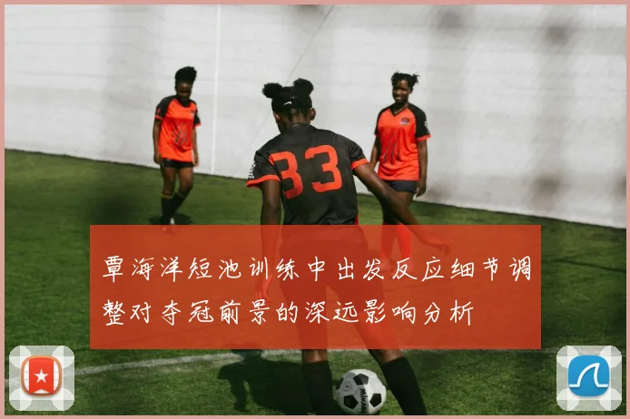 覃海洋短池训练中出发反应细节调整对夺冠前景的深远影响分析