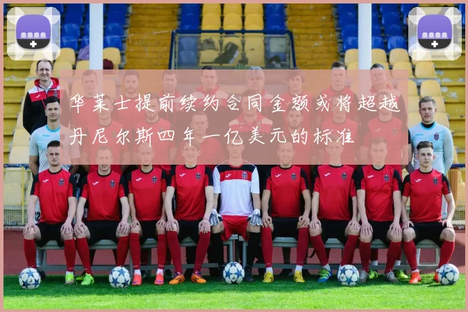 华莱士提前续约合同金额或将超越丹尼尔斯四年一亿美元的标准