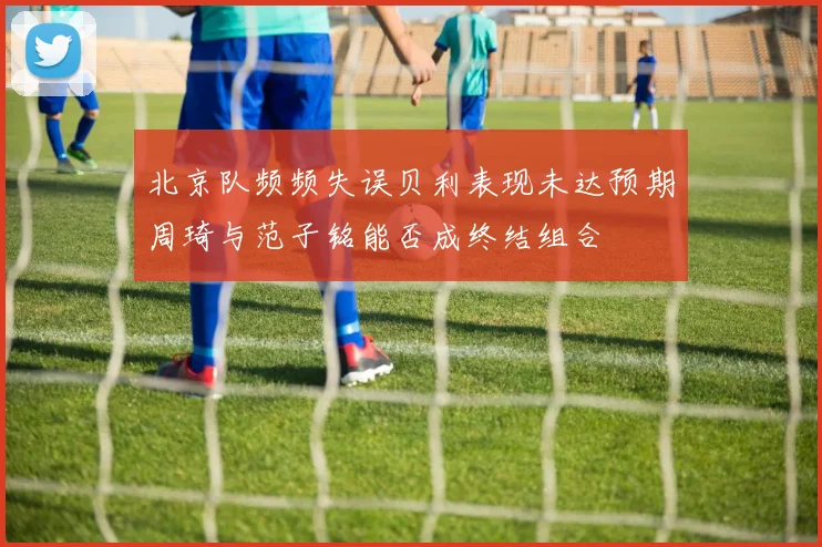 北京队频频失误贝利表现未达预期周琦与范子铭能否成终结组合