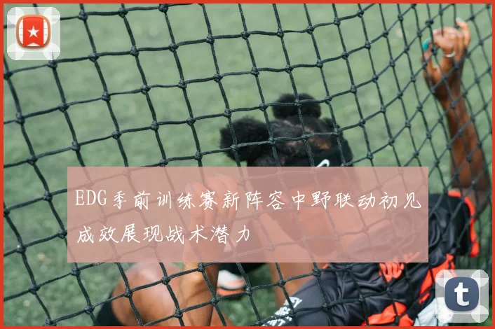 EDG季前训练赛新阵容中野联动初见成效展现战术潜力