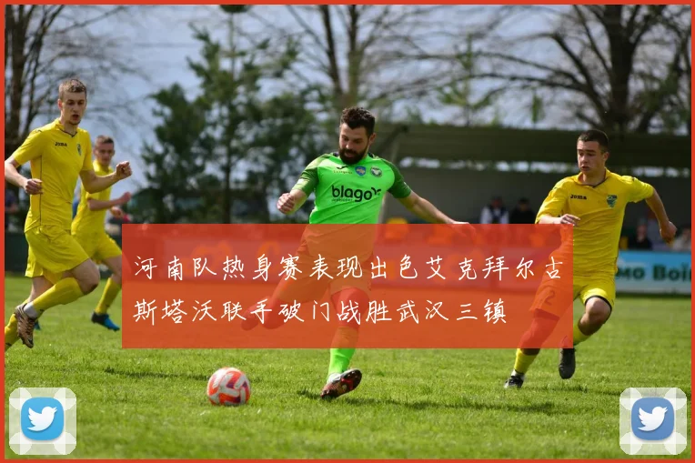 河南队热身赛表现出色艾克拜尔古斯塔沃联手破门战胜武汉三镇