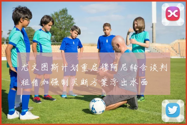 尤文图斯计划重启穆阿尼转会谈判租借加强制买断方案浮出水面