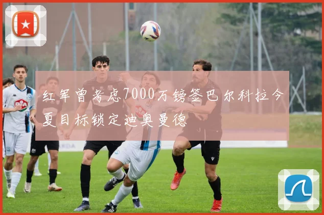 红军曾考虑7000万镑签巴尔科拉今夏目标锁定迪奥曼德