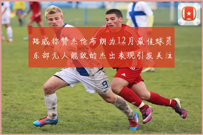 路威称赞杰伦布朗为12月最佳球员东部无人能敌的杰出表现引发关注