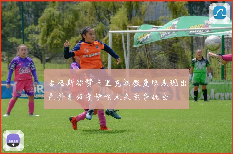 吉格斯称赞卡里克执教曼联表现出色并看好霍伊伦未来竞争机会