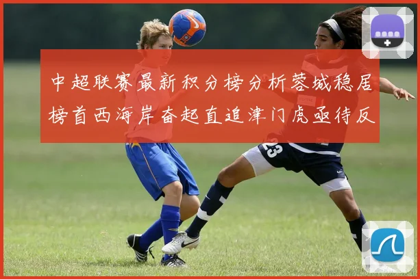 中超联赛最新积分榜分析蓉城稳居榜首西海岸奋起直追津门虎亟待反弹