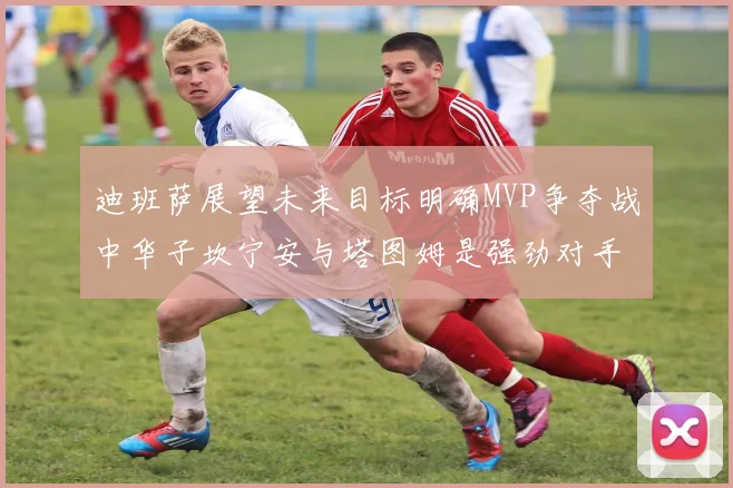 迪班萨展望未来目标明确MVP争夺战中华子坎宁安与塔图姆是强劲对手