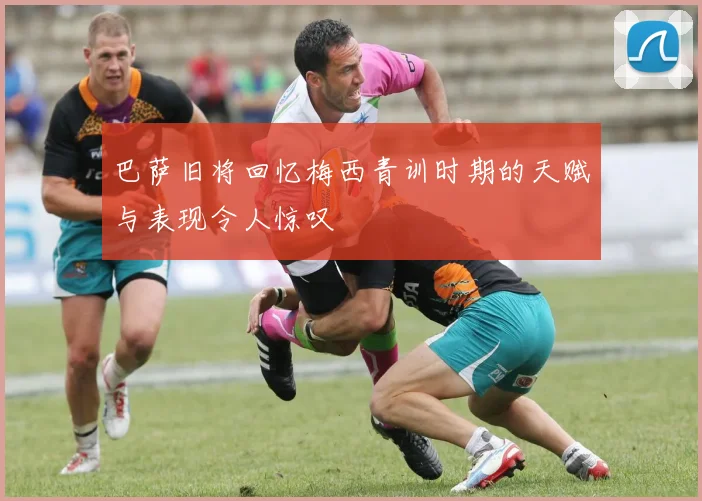 巴萨旧将回忆梅西青训时期的天赋与表现令人惊叹