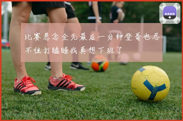 比赛悬念全无最后一分钟登哥也忍不住打瞌睡我真想下班了