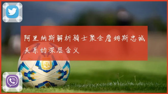 阿里纳斯解析骑士聚会詹姆斯忠诚关系的深层含义