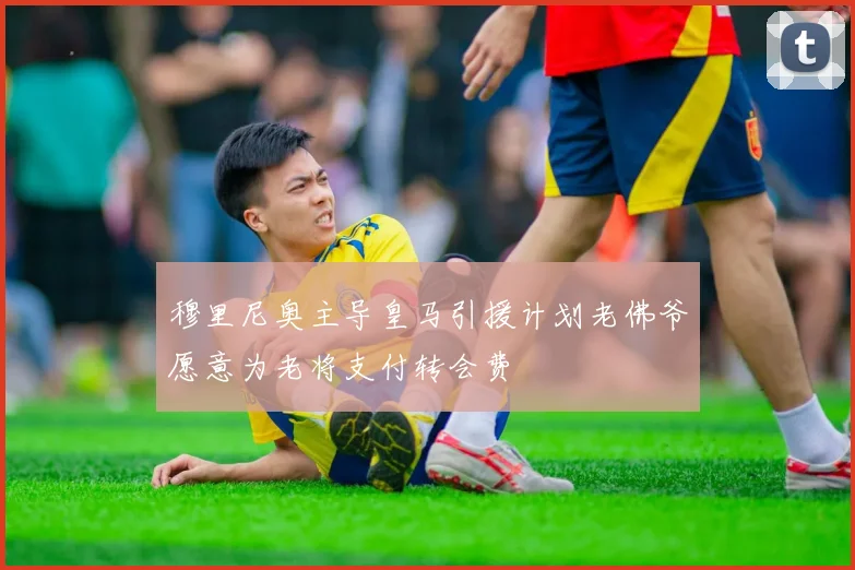 穆里尼奥主导皇马引援计划老佛爷愿意为老将支付转会费