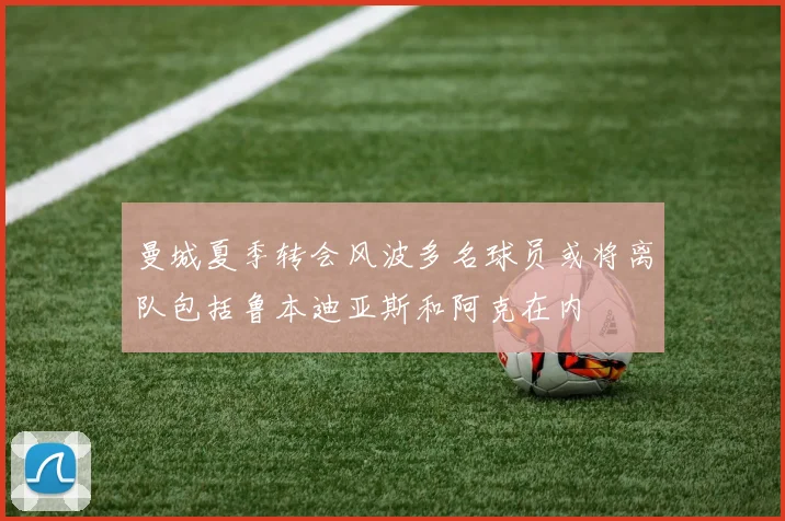 曼城夏季转会风波多名球员或将离队包括鲁本迪亚斯和阿克在内