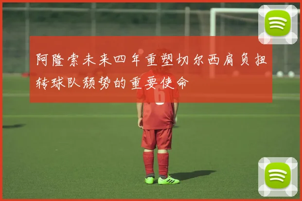 阿隆索未来四年重塑切尔西肩负扭转球队颓势的重要使命