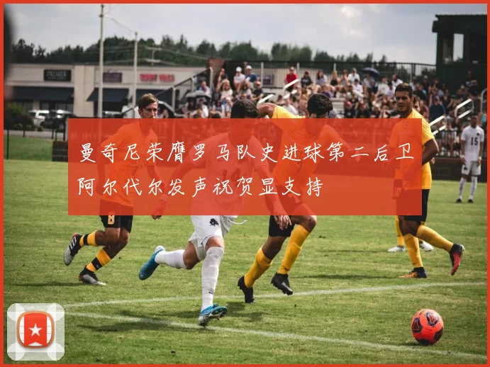 曼奇尼荣膺罗马队史进球第二后卫阿尔代尔发声祝贺显支持